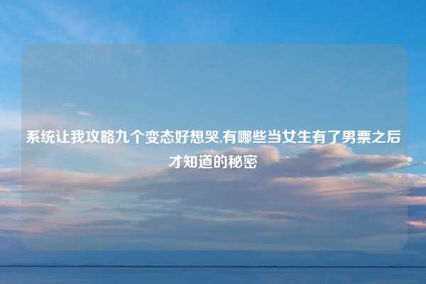系统让我攻略九个变态好想哭,有哪些当女生有了男票之后才知道的秘密