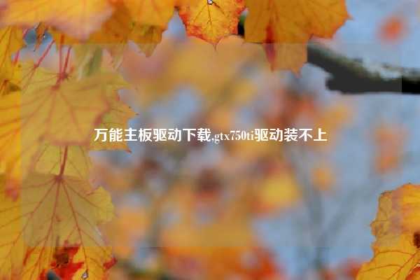 万能主板驱动下载,gtx750ti驱动装不上