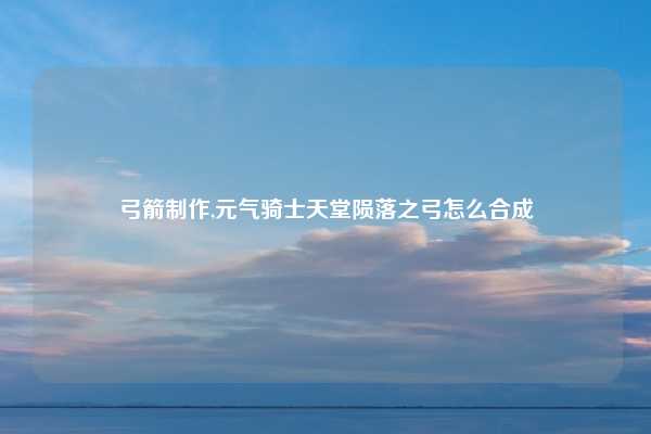 弓箭制作,元气骑士天堂陨落之弓怎么合成