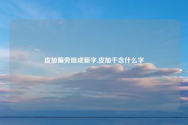 皮加偏旁组成新字,皮加干念什么字