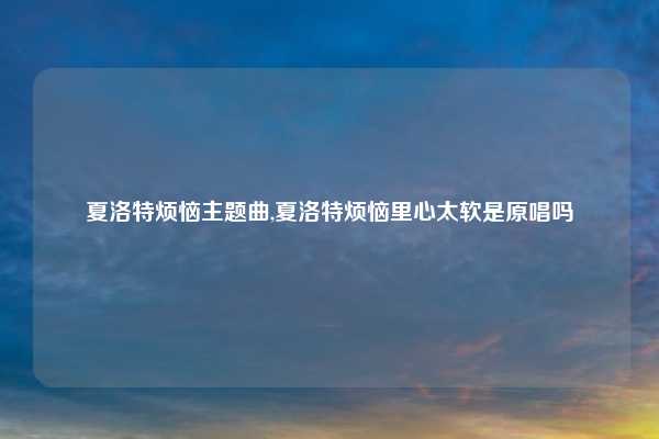 夏洛特烦恼主题曲,夏洛特烦恼里心太软是原唱吗