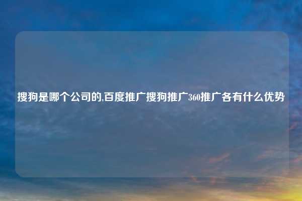 搜狗是哪个公司的,百度推广搜狗推广360推广各有什么优势