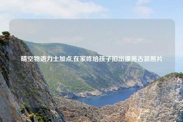 晴空物语力士加点,在家咋给孩子拍出漂亮古装照片