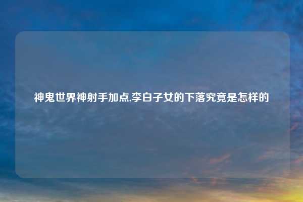 神鬼世界神射手加点,李白子女的下落究竟是怎样的