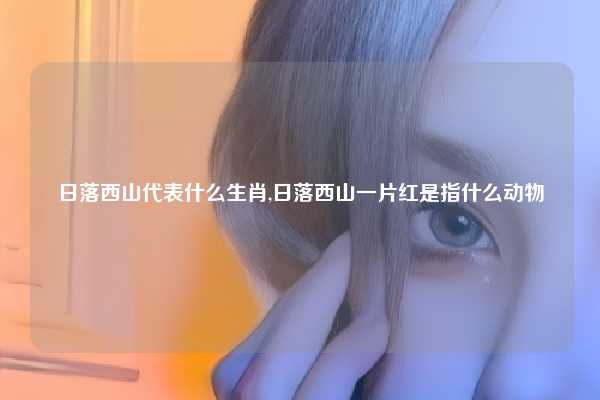 日落西山代表什么生肖,日落西山一片红是指什么动物