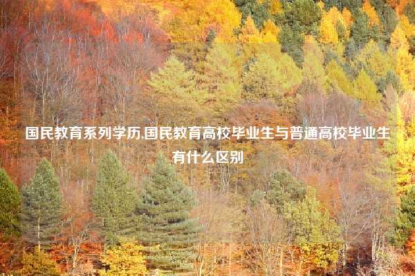 国民教育系列学历,国民教育高校毕业生与普通高校毕业生有什么区别
