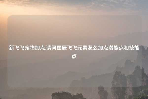 新飞飞宠物加点,请问星辰飞飞元素怎么加点潜能点和技能点