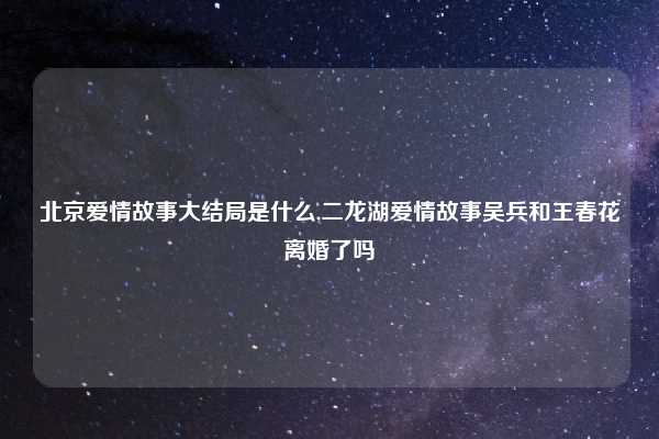 北京爱情故事大结局是什么,二龙湖爱情故事吴兵和王春花离婚了吗
