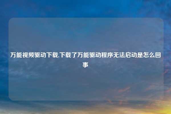 万能视频驱动下载,下载了万能驱动程序无法启动是怎么回事