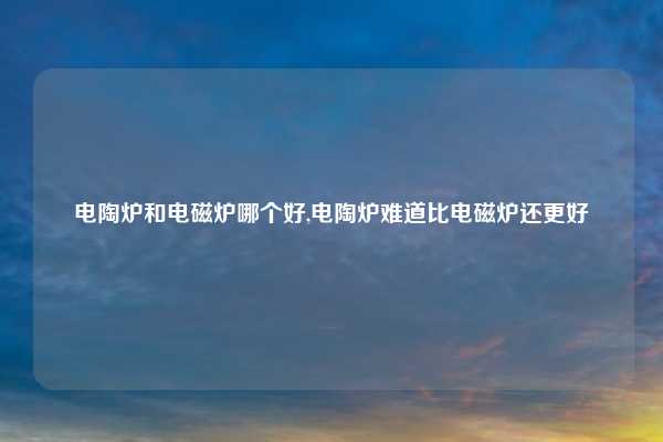 电陶炉和电磁炉哪个好,电陶炉难道比电磁炉还更好
