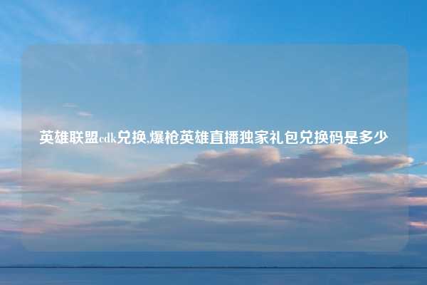 英雄联盟cdk兑换,爆枪英雄直播独家礼包兑换码是多少