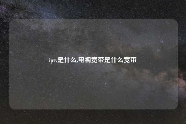 iptv是什么,电视宽带是什么宽带