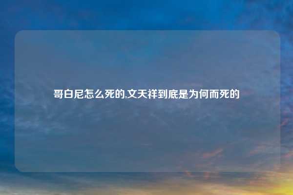 哥白尼怎么死的,文天祥到底是为何而死的