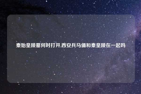 秦始皇陵墓何时打开,西安兵马俑和秦皇陵在一起吗