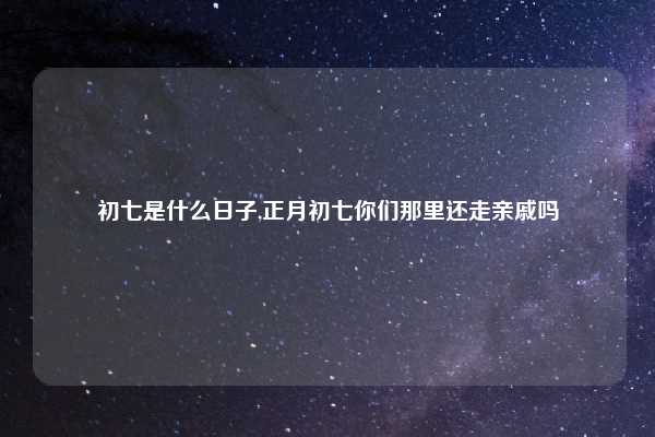 初七是什么日子,正月初七你们那里还走亲戚吗