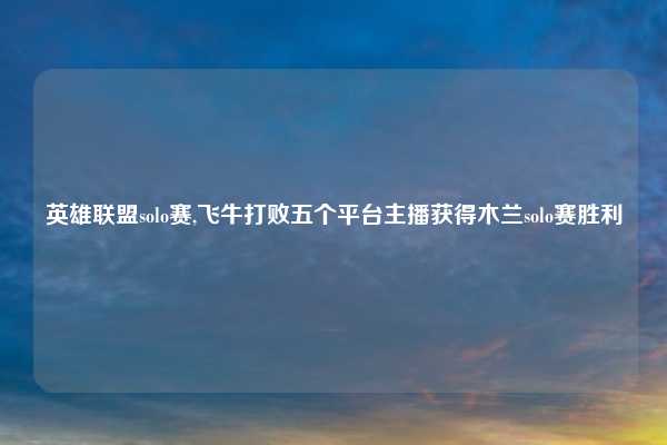 英雄联盟solo赛,飞牛打败五个平台主播获得木兰solo赛胜利