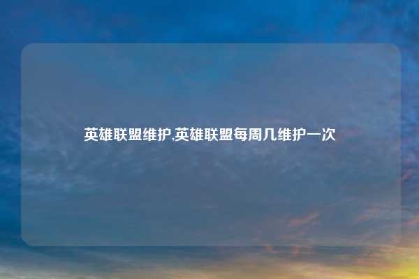 英雄联盟维护,英雄联盟每周几维护一次
