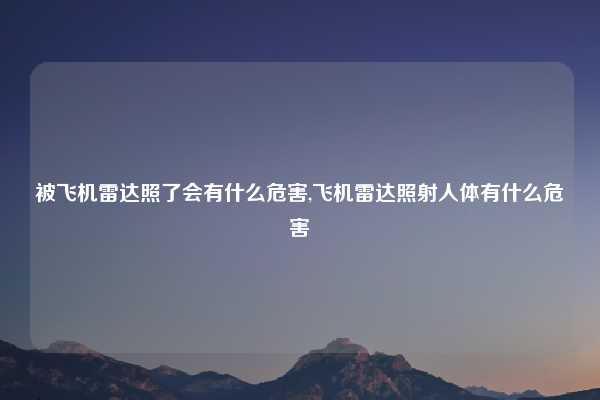 被飞机雷达照了会有什么危害,飞机雷达照射人体有什么危害