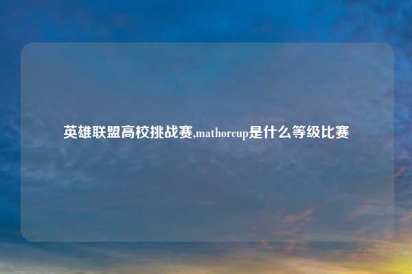 英雄联盟高校挑战赛,mathorcup是什么等级比赛
