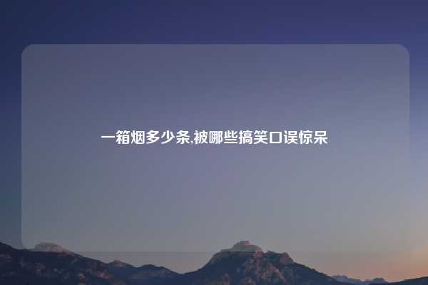 一箱烟多少条,被哪些搞笑口误惊呆
