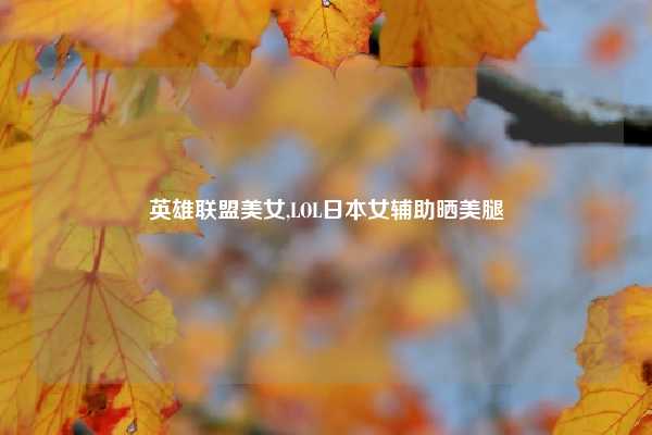英雄联盟美女,LOL日本女辅助晒美腿