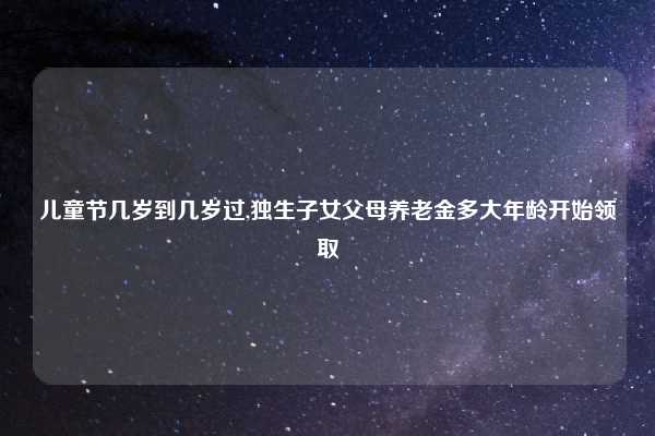 儿童节几岁到几岁过,独生子女父母养老金多大年龄开始领取