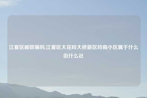 江夏区邮政编码,江夏区大花岭大桥新区岭南小区属于什么街什么社