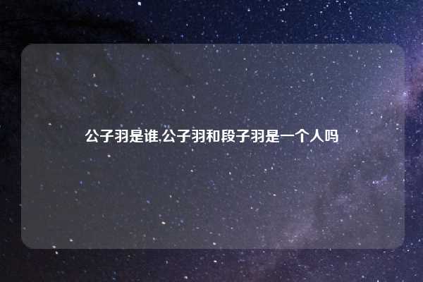 公子羽是谁,公子羽和段子羽是一个人吗