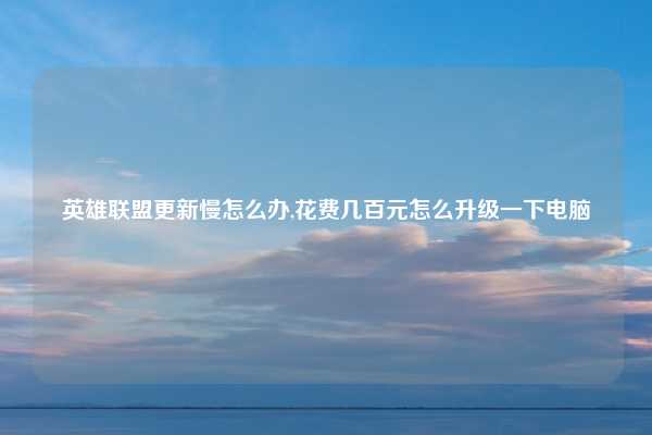 英雄联盟更新慢怎么办,花费几百元怎么升级一下电脑