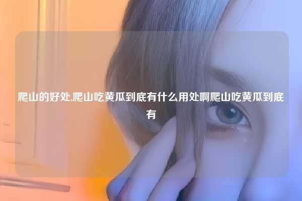 爬山的好处,爬山吃黄瓜到底有什么用处啊爬山吃黄瓜到底有