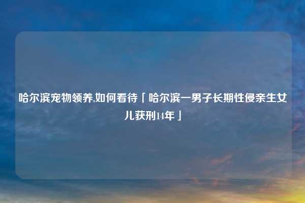 哈尔滨宠物领养,如何看待「哈尔滨一男子长期性侵亲生女儿获刑14年」
