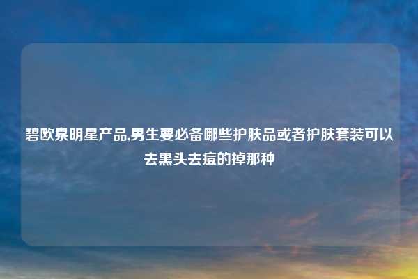 碧欧泉明星产品,男生要必备哪些护肤品或者护肤套装可以去黑头去痘的掉那种