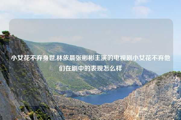 小女花不弃身世,林依晨张彬彬主演的电视剧小女花不弃他们在剧中的表现怎么样