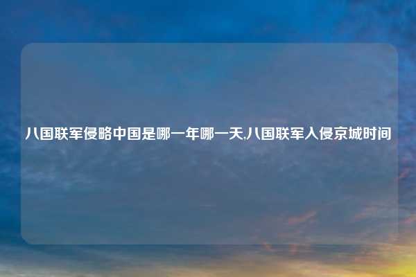 八国联军侵略中国是哪一年哪一天,八国联军入侵京城时间
