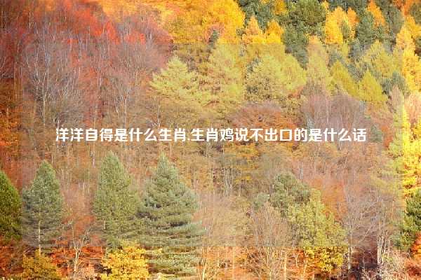 洋洋自得是什么生肖,生肖鸡说不出口的是什么话