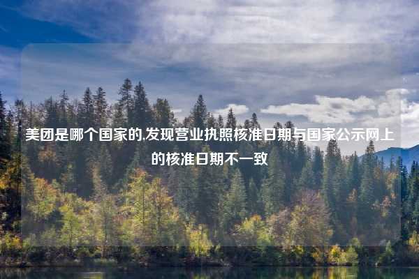 美团是哪个国家的,发现营业执照核准日期与国家公示网上的核准日期不一致