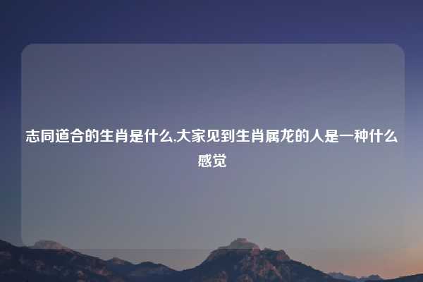 志同道合的生肖是什么,大家见到生肖属龙的人是一种什么感觉
