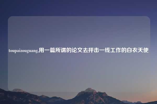 toupaizouguang,用一篇所谓的论文去抨击一线工作的白衣天使