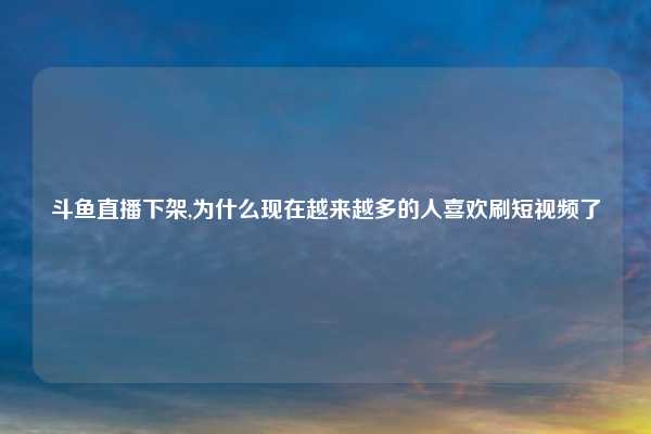 斗鱼直播下架,为什么现在越来越多的人喜欢刷短视频了