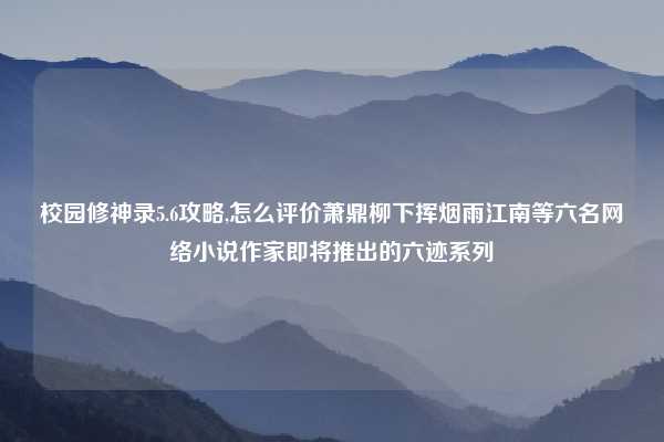 校园修神录5.6攻略,怎么评价萧鼎柳下挥烟雨江南等六名网络小说作家即将推出的六迹系列