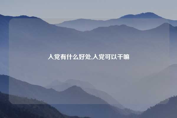 入党有什么好处,入党可以干嘛