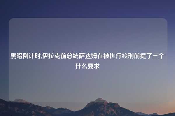 黑暗倒计时,伊拉克前总统萨达姆在被执行绞刑前提了三个什么要求