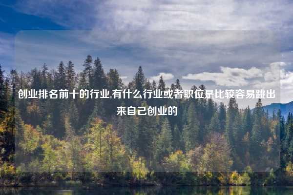 创业排名前十的行业,有什么行业或者职位是比较容易跳出来自己创业的