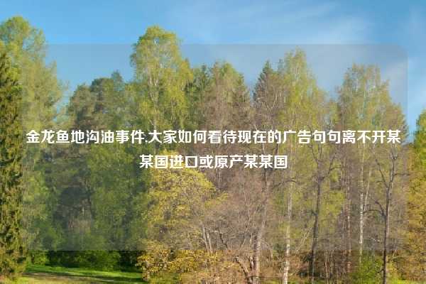 金龙鱼地沟油事件,大家如何看待现在的广告句句离不开某某国进口或原产某某国
