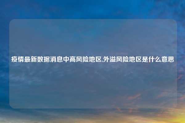 疫情最新数据消息中高风险地区,外溢风险地区是什么意思
