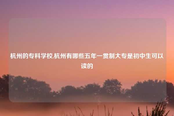 杭州的专科学校,杭州有哪些五年一贯制大专是初中生可以读的