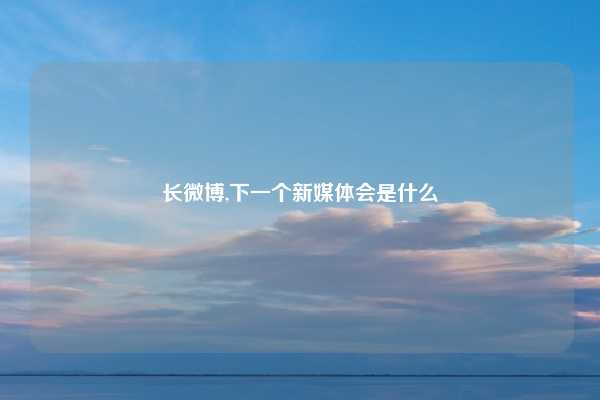 长微博,下一个新媒体会是什么
