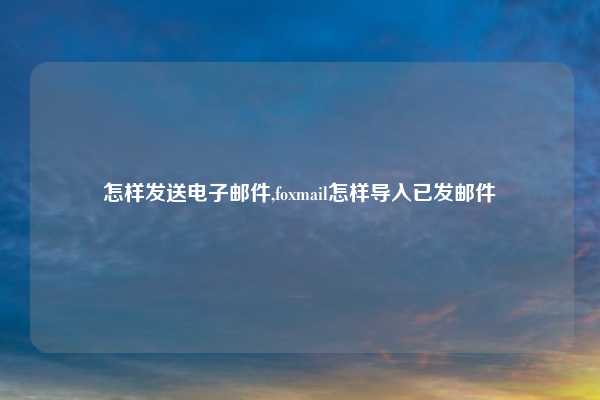 怎样发送电子邮件,foxmail怎样导入已发邮件