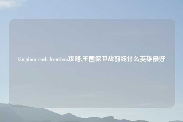 kingdom rush frontiers攻略,王国保卫战前线什么英雄最好