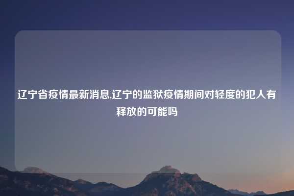 辽宁省疫情最新消息,辽宁的监狱疫情期间对轻度的犯人有释放的可能吗